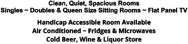 Clean, Quiet, Spacious Rooms Singles ~ Doubles & Queen Size Sitting Rooms ~ Flat Panel TV Handicap Accessible Room Available Air Conditioned ~ Fridges & Microwaves Cold Beer, Wine & Liquor Store